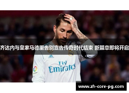 齐达内与皇家马德里告别宣告传奇时代结束 新篇章即将开启