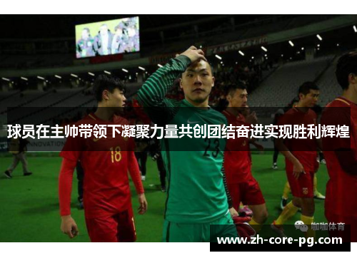 球员在主帅带领下凝聚力量共创团结奋进实现胜利辉煌