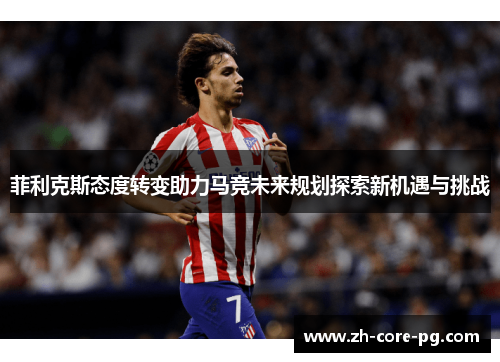 菲利克斯态度转变助力马竞未来规划探索新机遇与挑战