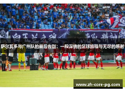 萨尔瓦多与广州队的最后告别：一段深情的足球旅程与无尽的感谢