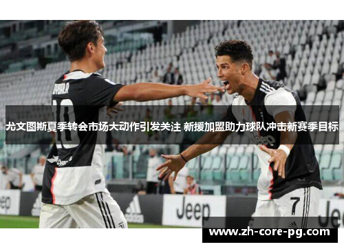 尤文图斯夏季转会市场大动作引发关注 新援加盟助力球队冲击新赛季目标