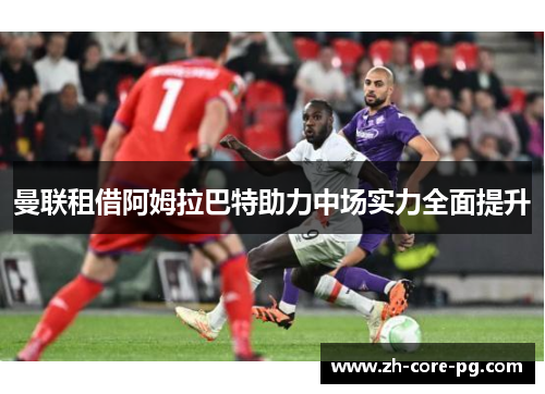 曼联租借阿姆拉巴特助力中场实力全面提升 曼联租借阿姆拉巴特助力中场实力全面提升