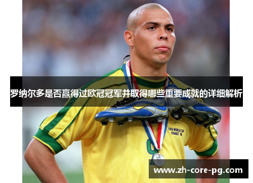 罗纳尔多是否赢得过欧冠冠军并取得哪些重要成就的详细解析 罗纳尔多是否赢得过欧冠冠军并取得哪些重要成就的详细解析